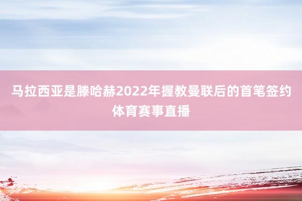 马拉西亚是滕哈赫2022年握教曼联后的首笔签约体育赛事直播