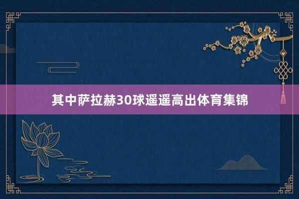 其中萨拉赫30球遥遥高出体育集锦