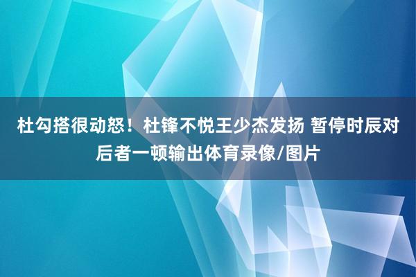 杜勾搭很动怒！杜锋不悦王少杰发扬 暂停时辰对后者一顿输出体育录像/图片