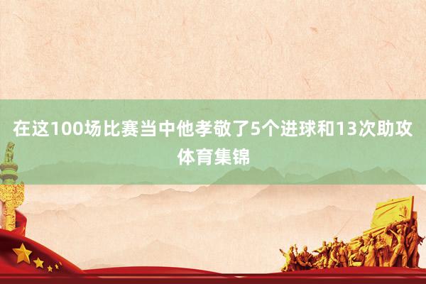 在这100场比赛当中他孝敬了5个进球和13次助攻体育集锦