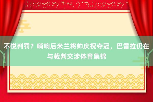 不悦判罚？哨响后米兰将帅庆祝夺冠，巴雷拉仍在与裁判交涉体育集锦