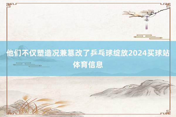 他们不仅塑造况兼篡改了乒乓球绽放2024买球站体育信息