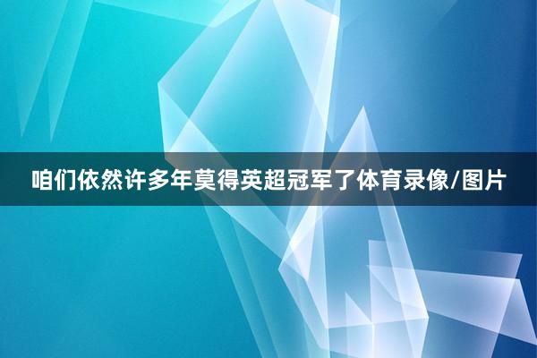 咱们依然许多年莫得英超冠军了体育录像/图片