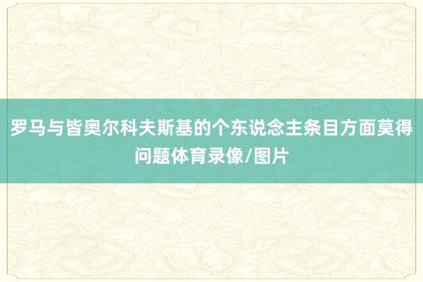 罗马与皆奥尔科夫斯基的个东说念主条目方面莫得问题体育录像/图片