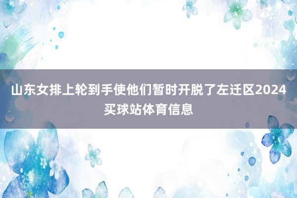 山东女排上轮到手使他们暂时开脱了左迁区2024买球站体育信息