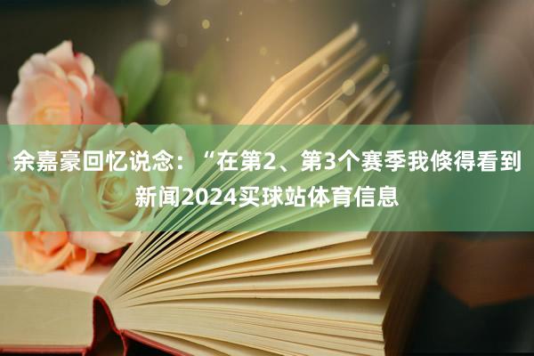 余嘉豪回忆说念：“在第2、第3个赛季我倏得看到新闻2024买球站体育信息