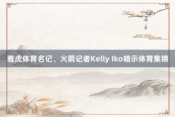 雅虎体育名记、火箭记者Kelly Iko暗示体育集锦