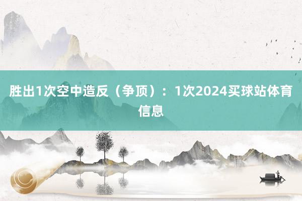 胜出1次空中造反（争顶）：1次2024买球站体育信息