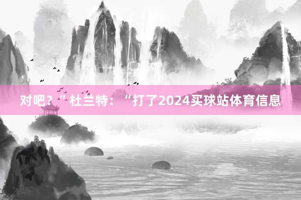 对吧？”杜兰特：“打了2024买球站体育信息
