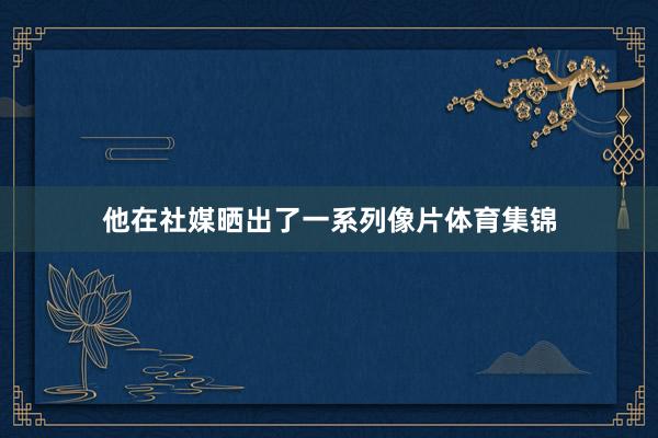 他在社媒晒出了一系列像片体育集锦