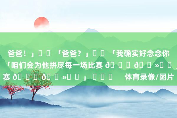爸爸！」▪️「爸爸？」▪️「我确实好念念你」👉 扎卡在批驳：「咱们会为他拼尽每一场比赛 🙏🏻❤️」 ​​​    体育录像/图片