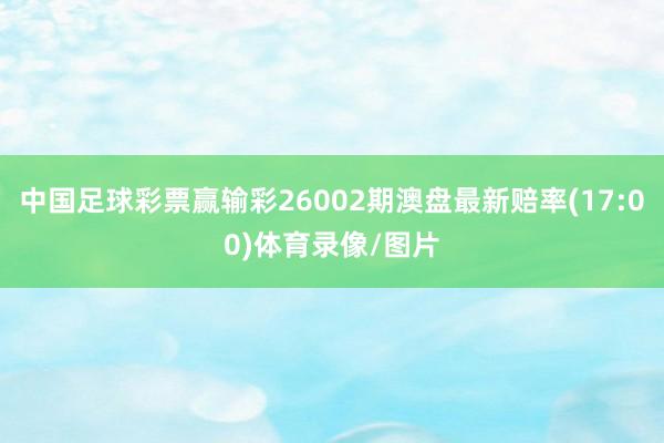 中国足球彩票赢输彩26002期澳盘最新赔率(17:00)体育录像/图片