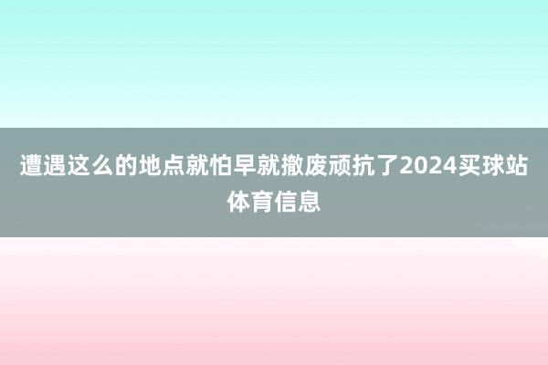 遭遇这么的地点就怕早就撤废顽抗了2024买球站体育信息