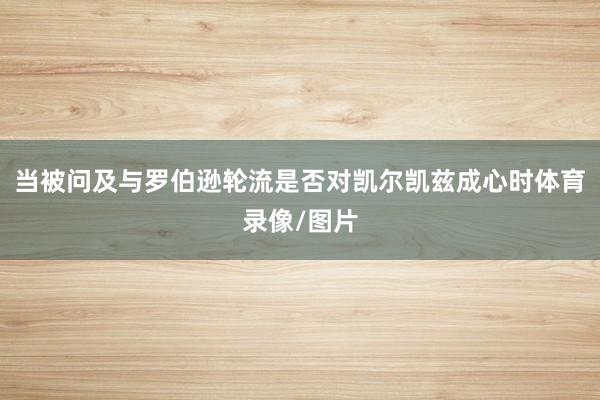 当被问及与罗伯逊轮流是否对凯尔凯兹成心时体育录像/图片