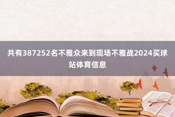 共有387252名不雅众来到现场不雅战2024买球站体育信息
