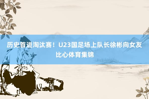 历史首进淘汰赛！U23国足场上队长徐彬向女友比心体育集锦
