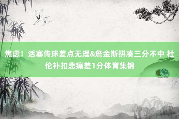 焦虑！活塞传球差点无理&詹金斯拼凑三分不中 杜伦补扣悲痛差1分体育集锦