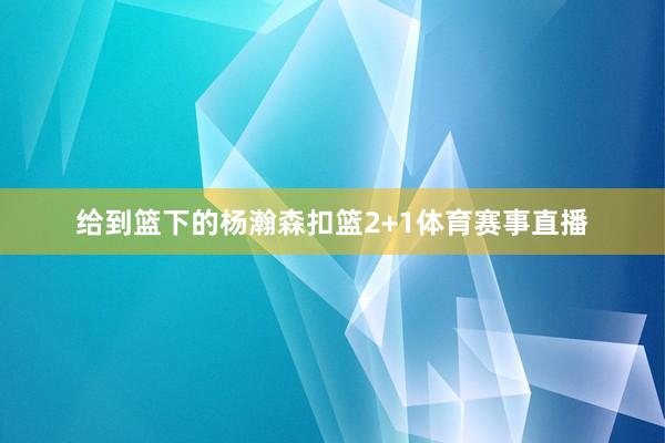 给到篮下的杨瀚森扣篮2+1体育赛事直播