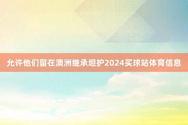 允许他们留在澳洲继承坦护2024买球站体育信息