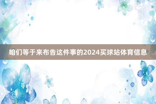 咱们等于来布告这件事的2024买球站体育信息