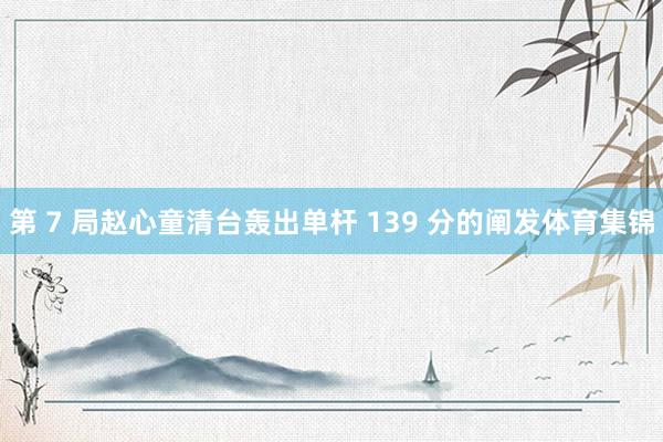 第 7 局赵心童清台轰出单杆 139 分的阐发体育集锦