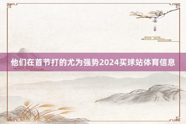 他们在首节打的尤为强势2024买球站体育信息
